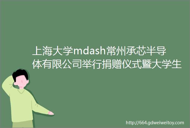 上海大学mdash常州承芯半导体有限公司举行捐赠仪式暨大学生实习基地签约仪式
